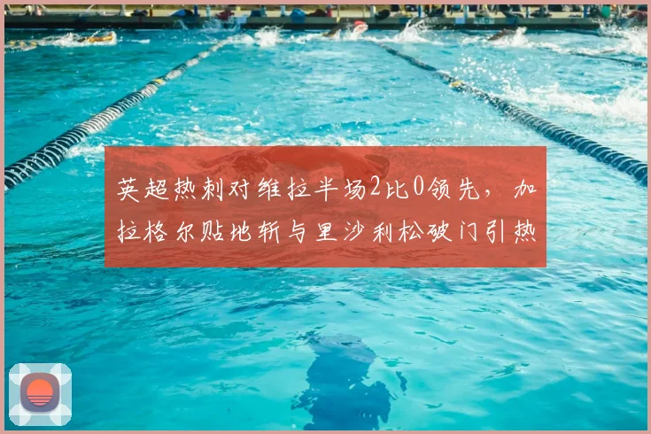 英超热刺对维拉半场2比0领先，加拉格尔贴地斩与里沙利松破门引热议，高清比赛录像回放哪里看