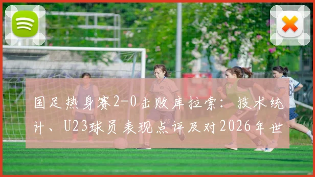 国足热身赛2-0击败库拉索:技术统计、U23球员表现点评及对2026年世预赛阵容的积极启示