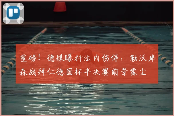 重磅！德媒曝科法内伤停，勒沃库森战拜仁德国杯半决赛前景蒙尘