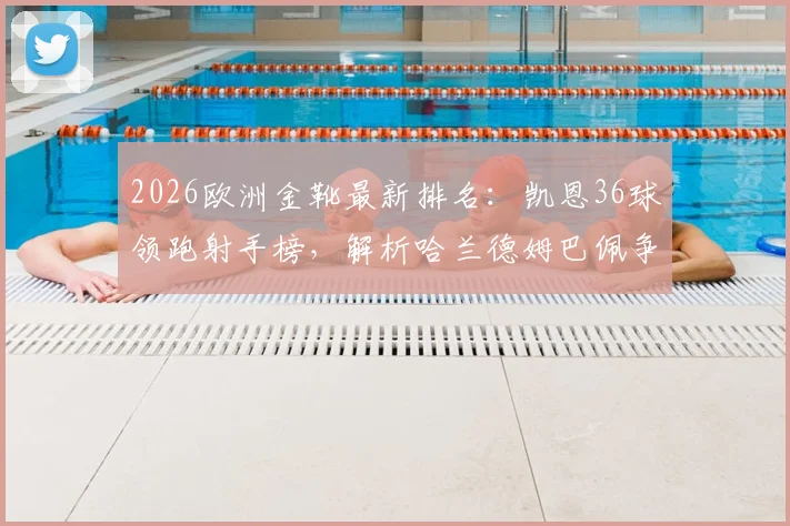 2026欧洲金靴最新排名:凯恩36球领跑射手榜,解析哈兰德姆巴佩争夺形势与积分规则
