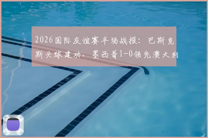 2026国际友谊赛半场战报：巴斯克斯头球建功，墨西哥1-0领先澳大利亚，附进球视频与半场数据解析