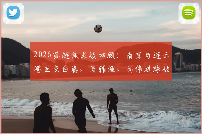 2026苏超焦点战回顾:南京与连云港互交白卷,马辅渔、戈伟进球被吹引热议