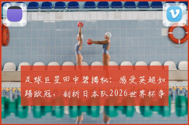 足球巨星田中碧揭秘:感受英超如踢欧冠,剖析日本队2026世界杯争冠之路与战术挑战