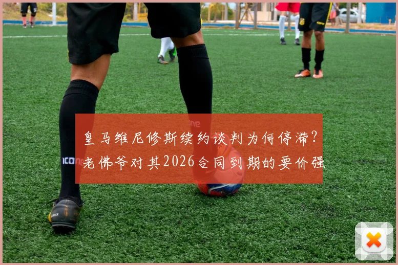 皇马维尼修斯续约谈判为何停滞？老佛爷对其2026合同到期的要价强烈不满，深挖背后原因