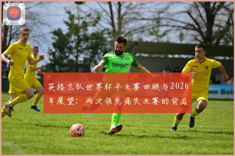 英格兰队世界杯半决赛回顾与2026年展望:两次领先痛失决赛的背后原因分析